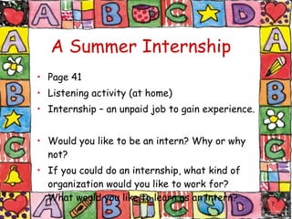 A Summer Internship   Page 41 Listening activity (at home) Internship – an unpaid job to gain experience. Would you like to be an intern? Why or why not? If you could do an internship, what kind of organization would you like to work for? What would you like to learn as an intern? 