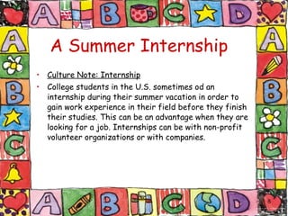 A Summer Internship   Culture Note: Internship College students in the U.S. sometimes od an internship during their summer vacation in order to gain work experience in their field before they finish their studies. This can be an advantage when they are looking for a job. Internships can be with non-profit volunteer organizations or with companies. 