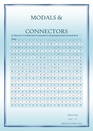 MODALS &
CONNECTORS
Sallonie Gupta
IX-D 12
Rukmini Devi Public School
C A N Q L F P V O I O G W O U L D N T J
B Z B V M F Q E B N B R V F Y K C E B J
P H W O B V O Y C S U Y Q H I V H L V O
H E N C E A E M U S T L Q O S P W J S N
A R E Z D S W G G E J I F W D L S E Q T
D K Y U O C L B W M Y C F E L I H Y L H
O S H A L L I T G L V J U V P N O T G E
F T X Z A G K E D R V J B E T C U T V W
U U U H J Z O R H M A Y W R S I L A Z H
R L S N S B D F D C I Q A B K D D S W O
T F W Z M J E C R M P G E E V E O L P L
H Y Q S R Z Q T N W H B H C M N E X G E
E D V R V P E G T G P E A T O T C T S E
R J V K L Y U T Q E L C C F R A G H E D
E D W I L L O P S C R Y W J E L M O U U
F N S N T O N F D P E F T Q O L W U A C
O D F M K P Y P E N E E D F V Y A G O O
R B E C A U S E L V O R D X E V Y H X U
E N E V E R T H E L E S S C R B G V H L
O U G H T T O P Y Q Z C Y M T W O U L D
Q. There are12 modals and 10 connectors in the grid given below.Encircle all of
them:
 