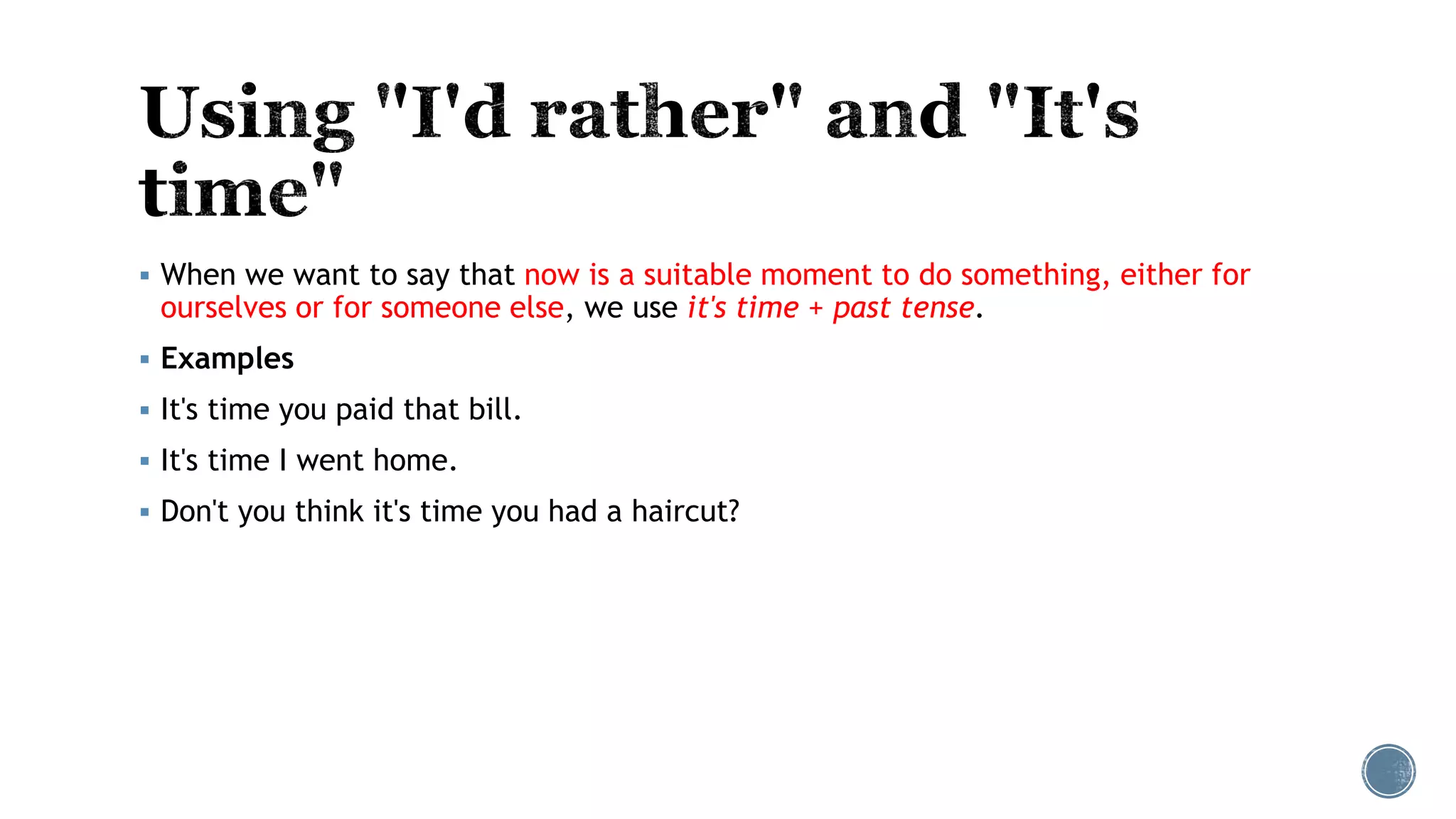  When we want to say that now is a suitable moment to do something, either for
ourselves or for someone else, we use it's time + past tense.
 Examples
 It's time you paid that bill.
 It's time I went home.
 Don't you think it's time you had a haircut?
 