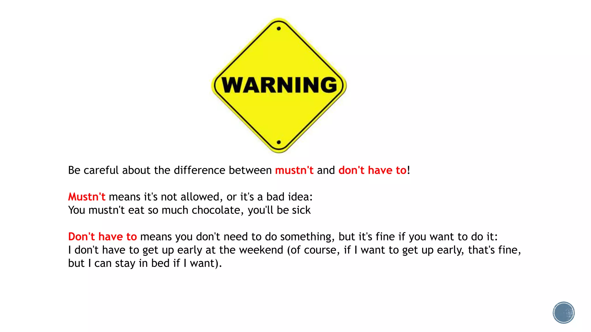Be careful about the difference between mustn't and don't have to!
Mustn't means it's not allowed, or it's a bad idea:
You mustn't eat so much chocolate, you'll be sick
Don't have to means you don't need to do something, but it's fine if you want to do it:
I don't have to get up early at the weekend (of course, if I want to get up early, that's fine,
but I can stay in bed if I want).
 
