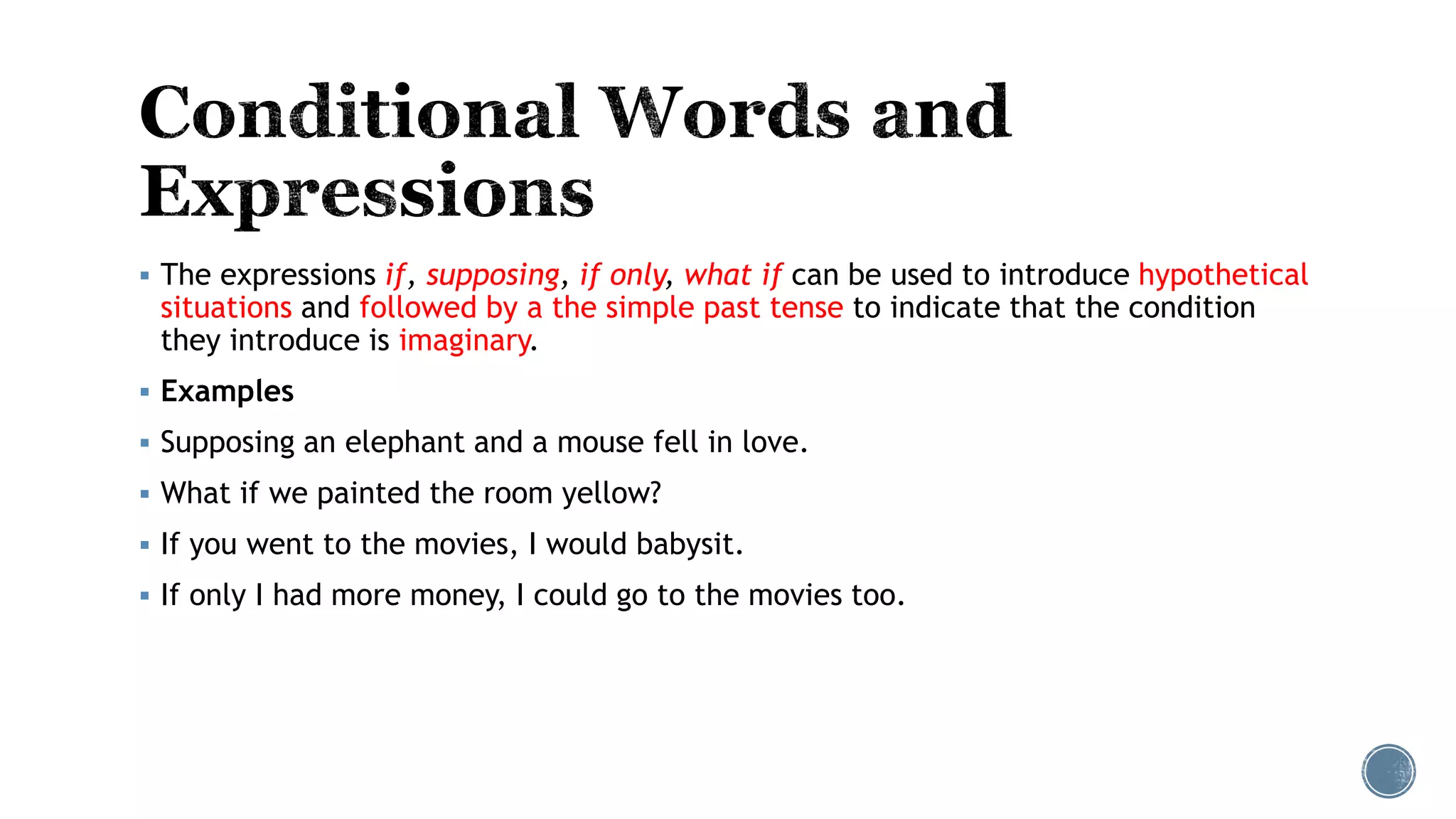  The expressions if, supposing, if only, what if can be used to introduce hypothetical
situations and followed by a the simple past tense to indicate that the condition
they introduce is imaginary.
 Examples
 Supposing an elephant and a mouse fell in love.
 What if we painted the room yellow?
 If you went to the movies, I would babysit.
 If only I had more money, I could go to the movies too.
 