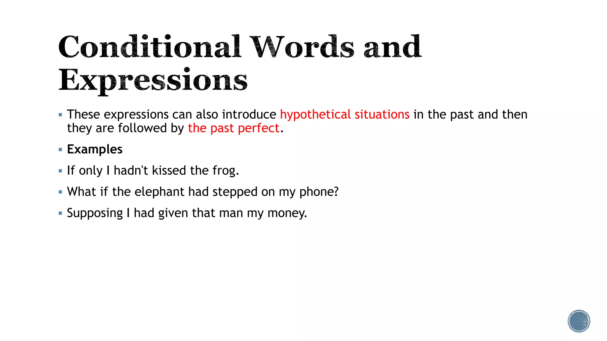  These expressions can also introduce hypothetical situations in the past and then
they are followed by the past perfect.
 Examples
 If only I hadn't kissed the frog.
 What if the elephant had stepped on my phone?
 Supposing I had given that man my money.
 