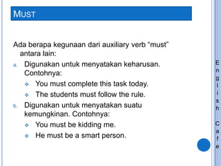 MUST
Ada berapa kegunaan dari auxiliary verb “must”
antara lain:
a. Digunakan untuk menyatakan keharusan.
Contohnya:
 You must complete this task today.
 The students must follow the rule.
b. Digunakan untuk menyatakan suatu
kemungkinan. Contohnya:
 You must be kidding me.
 He must be a smart person.
E
n
g
l
i
s
h
C
a
f
e
 