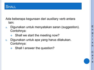SHALL
Ada beberapa kegunaan dari auxiliary verb antara
lain:
a. Digunakan untuk menyatakan saran (suggestion).
Contohnya:
 Shall we start the meeting now?
b. Digunakan untuk apa yang harus dilakukan.
Contohnya:
 Shall I answer the question?
E
n
g
l
i
s
h
C
a
f
e
 