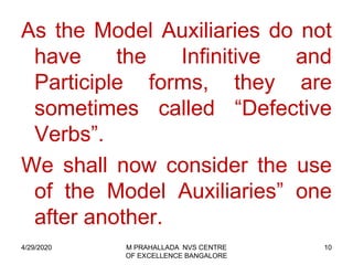 10
As the Model Auxiliaries do not
have the Infinitive and
Participle forms, they are
sometimes called “Defective
Verbs”.
We shall now consider the use
of the Model Auxiliaries” one
after another.
4/29/2020 M PRAHALLADA NVS CENTRE
OF EXCELLENCE BANGALORE
 