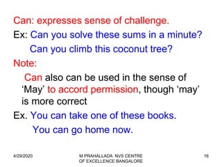 16
Can: expresses sense of challenge.
Ex: Can you solve these sums in a minute?
Can you climb this coconut tree?
Note:
Can also can be used in the sense of
‘May’ to accord permission, though ‘may’
is more correct
Ex. You can take one of these books.
You can go home now.
4/29/2020 M PRAHALLADA NVS CENTRE
OF EXCELLENCE BANGALORE
 