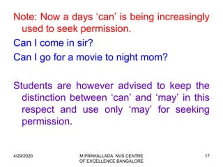 17
Note: Now a days ‘can’ is being increasingly
used to seek permission.
Can I come in sir?
Can I go for a movie to night mom?
Students are however advised to keep the
distinction between ‘can’ and ‘may’ in this
respect and use only ‘may’ for seeking
permission.
4/29/2020 M PRAHALLADA NVS CENTRE
OF EXCELLENCE BANGALORE
 