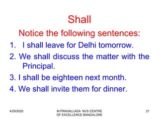 21
Shall
Notice the following sentences:
1. I shall leave for Delhi tomorrow.
2. We shall discuss the matter with the
Principal.
3. I shall be eighteen next month.
4. We shall invite them for dinner.
4/29/2020 M PRAHALLADA NVS CENTRE
OF EXCELLENCE BANGALORE
 