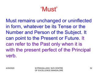 52
‘Must’
Must remains unchanged or uninflected
in form, whatever be its Tense or the
Number and Person of the Subject. It
can point to the Present or Future. It
can refer to the Past only when it is
with the present perfect of the Principal
verb.
4/29/2020 M PRAHALLADA NVS CENTRE
OF EXCELLENCE BANGALORE
 