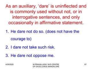 67
As an auxiliary, ‘dare’ is uninflected and
is commonly used without not, or in
interrogative sentences, and only
occasionally in affirmative statement.
1. He dare not do so. (does not have the
courage to)
2. I dare not take such risk.
3. He dare not oppose me.
4/29/2020 M PRAHALLADA NVS CENTRE
OF EXCELLENCE BANGALORE
 