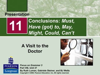 Conclusions: Must,
Have (got) to, May,
Might, Could, Can’t
A Visit to the
Doctor
11
Focus on Grammar 3
Part VIII, Unit 37
By Ruth Luman, Gabriele Steiner, and BJ Wells
Copyright © 2006. Pearson Education, Inc. All rights reserved.
 