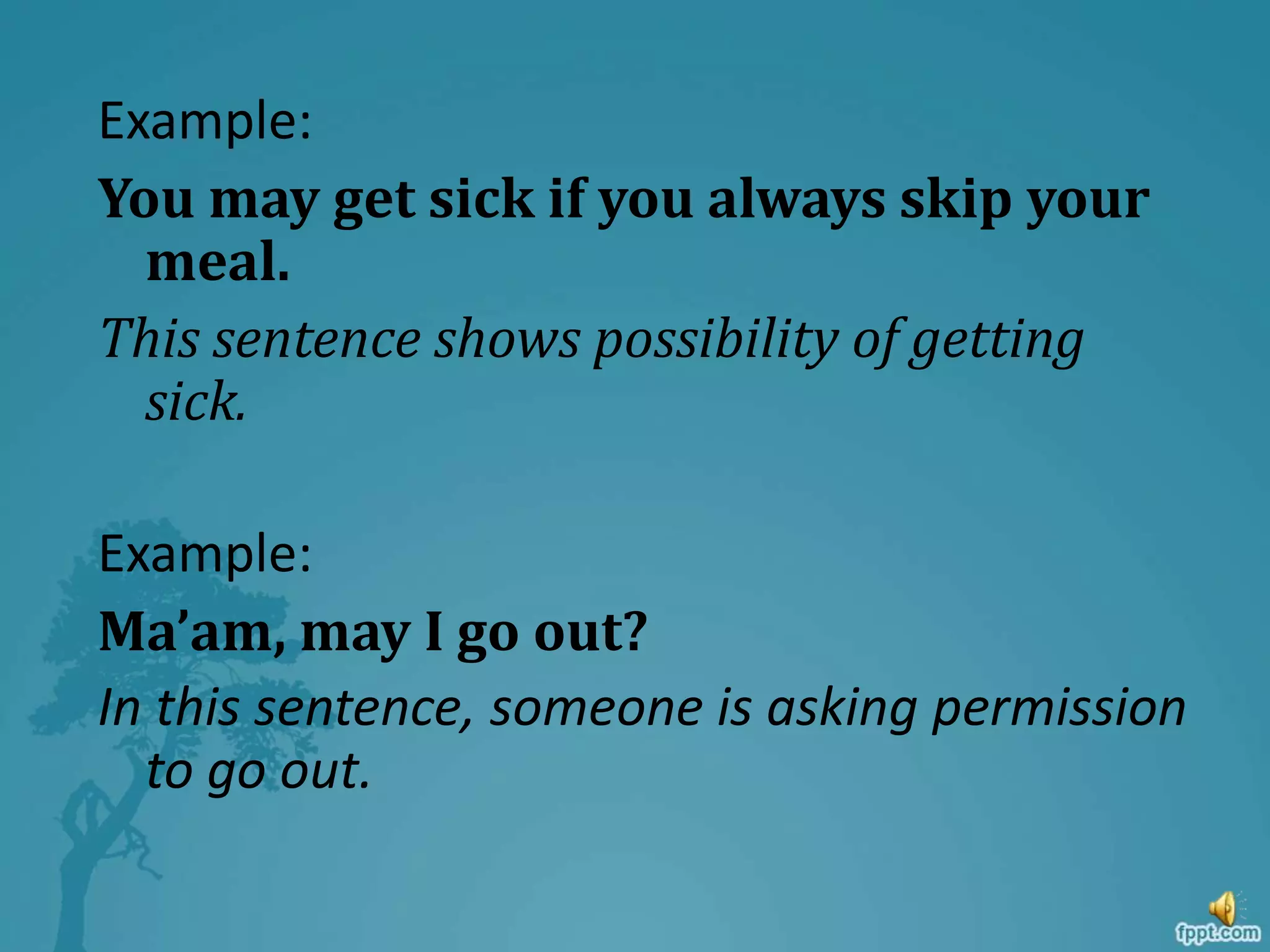 Example:
You may get sick if you always skip your
meal.
This sentence shows possibility of getting
sick.
Example:
Ma’am, may I go out?
In this sentence, someone is asking permission
to go out.
 
