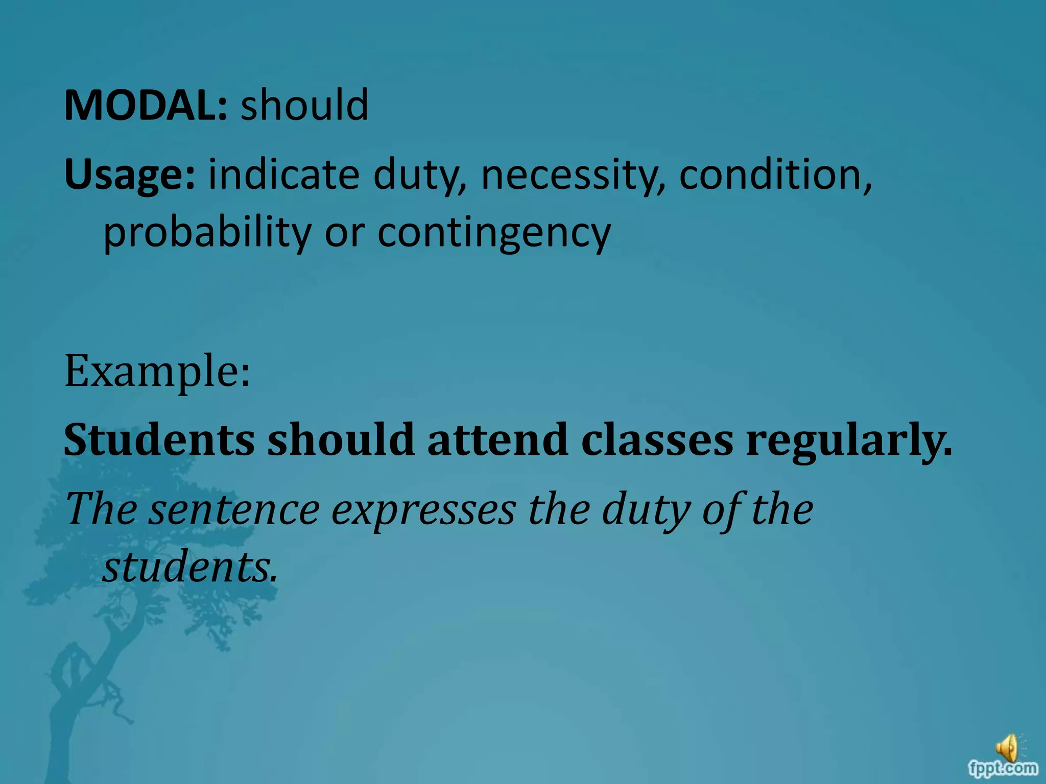 MODAL: should
Usage: indicate duty, necessity, condition,
probability or contingency
Example:
Students should attend classes regularly.
The sentence expresses the duty of the
students.
 