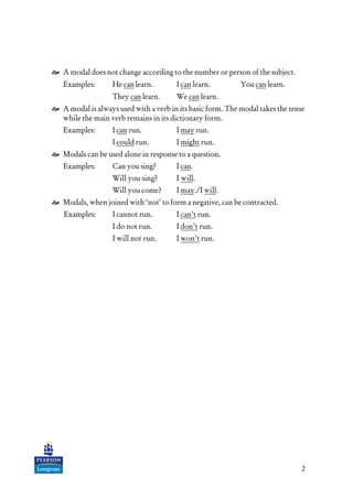 2
A modal does not change according to the number or person of the subject.
Examples: He can learn. I can learn. You can learn.
They can learn. We can learn.
A modal is always used with a verb in its basic form. The modal takes the tense
while the main verb remains in its dictionary form.
Examples: I can run. I may run.
I could run. I might run.
Modals can be used alone in response to a question.
Examples: Can you sing? I can.
Will you sing? I will.
Will you come? I may./I will.
Modals, when joined with ‘not’ to form a negative, can be contracted.
Examples: I cannot run. I can’t run.
I do not run. I don’t run.
I will not run. I won’t run.
 