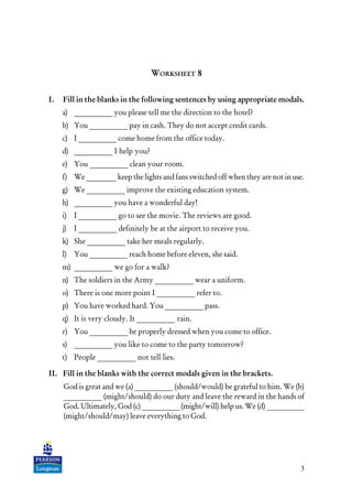 3
WORKSHEET 8
I. Fill in the blanks in the following sentences by using appropriate modals.
a) __________ you please tell me the direction to the hotel?
b) You __________ pay in cash. They do not accept credit cards.
c) I __________ come home from the office today.
d) __________ I help you?
e) You __________ clean your room.
f) We ________ keep the lights and fans switched off when they are not in use.
g) We __________ improve the existing education system.
h) __________ you have a wonderful day!
i) I __________ go to see the movie. The reviews are good.
j) I __________ definitely be at the airport to receive you.
k) She __________ take her meals regularly.
l) You __________ reach home before eleven, she said.
m) __________ we go for a walk?
n) The soldiers in the Army __________ wear a uniform.
o) There is one more point I __________ refer to.
p) You have worked hard. You __________ pass.
q) It is very cloudy. It __________ rain.
r) You __________ be properly dressed when you come to office.
s) __________ you like to come to the party tomorrow?
t) People __________ not tell lies.
II. Fill in the blanks with the correct modals given in the brackets.
God is great and we (a) __________ (should/would) be grateful to him. We (b)
__________ (might/should) do our duty and leave the reward in the hands of
God. Ultimately, God (c) __________ (might/will) help us. We (d) __________
(might/should/may) leave everything to God.
 