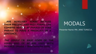 MODALS
Presenter Name: MA. JANE TUNGCUL
…ARE AUXILIARY VERBS BECAUSE
THEIR PRESENT AND PAST FORMS CAN
COMBINE WITH A BE-PHRASE OR VERB
PHRASE TO MAKE A PREDICATE OF A
SENTENCE.
THE SIMPLE OR BASE FORM OF THE
VERBS AND OF BE ARE USED WITH
MODALS. (Modal + Base form/be verb)
 