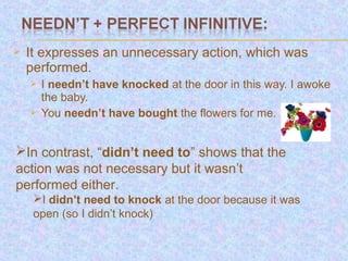    It expresses an unnecessary action, which was
    performed.
       I needn’t have knocked at the door in this way. I awoke
        the baby.
       You needn’t have bought the flowers for me.


In contrast, “didn’t need to” shows that the
action was not necessary but it wasn’t
performed either.
     I didn’t need to knock at the door because it was
     open (so I didn’t knock)
 