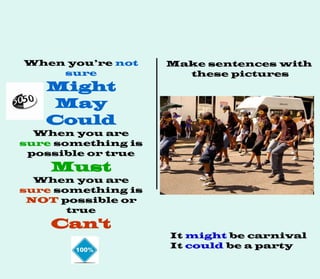 When you’re not
sure
Might
May
Could
When you are
sure something is
possible or true
Must
When you are
sure something is
NOT possible or
true
Can't
Make sentences with
these pictures
It might be carnival
It could be a party
 
