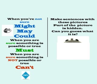 When you’re not
sure
Might
May
Could
When you are
sure something is
possible or true
Must
When you are
sure something is
NOT possible or
true
Can't
Make sentences with
these pictures
Part of the picture
is hidden.
Can you guess what
it is?
 