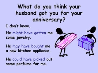 What do you think your husband got you for your anniversary?<br />I don’t know.<br />He might have gotten me some jewelry....