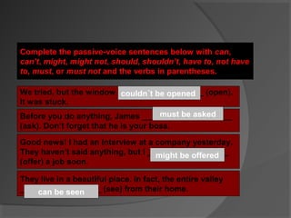 Complete the passive-voice sentences below with can,
can’t, might, might not, should, shouldn’t, have to, not have
to, must, or must not and the verbs in parentheses.

We tried, but the window ___________________ (open).
                          couldn´t be opened
It was stuck.
                                     has to be asked
                                     shouldbe asked
                                      must
Before you do anything, James ____________________
(ask). Don’t forget that he is your boss.

Good news! I had an interview at a company yesterday.
They haven’t said anything, but I __________________
                                    might be offered
                                    could
(offer) a job soon.

They live in a beautiful place. In fact, the entire valley
__________________ (see) from their home.
    can be seen
 