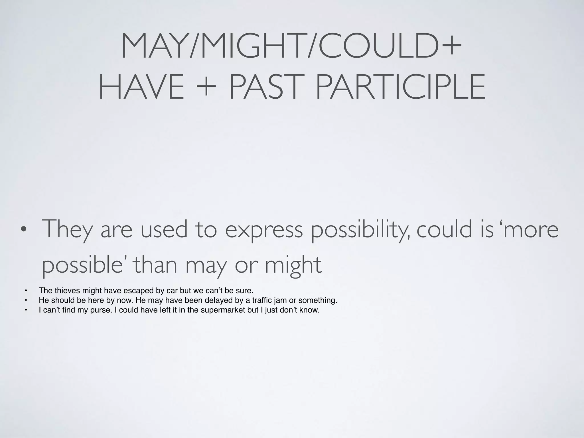 MAY/MIGHT/COULD+
HAVE + PAST PARTICIPLE
• They are used to express possibility, could is ‘more
possible’ than may or might
• The thieves might have escaped by car but we can’t be sure.
• He should be here by now. He may have been delayed by a trafﬁc jam or something.
• I can’t ﬁnd my purse. I could have left it in the supermarket but I just don’t know.
 