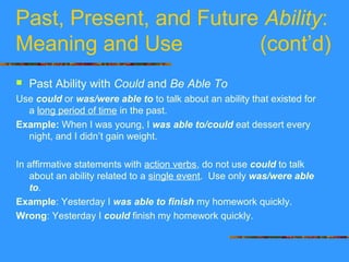 Past, Present, and Future Ability:
Meaning and Use (cont’d)
 Past Ability with Could and Be Able To
Use could or was/were able to to talk about an ability that existed for
a long period of time in the past.
Example: When I was young, I was able to/could eat dessert every
night, and I didn’t gain weight.
In affirmative statements with action verbs, do not use could to talk
about an ability related to a single event. Use only was/were able
to.
Example: Yesterday I was able to finish my homework quickly.
Wrong: Yesterday I could finish my homework quickly.
 