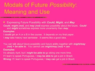 Modals of Future Possibility:
Meaning and Use
 Expressing Future Possibility with Could, Might, and May
Could, might (not), and may (not) express possibility about the future. Could
and might sometimes express more uncertainty than may.
Examples:
I could get an A or a B in the course. It depends on my final paper.
I may take history next semester. It seems like a good idea.
You can talk about future possibility and future ability together with might/may
(not) + be able to. You cannot use might/may (not) + can.
Examples:
It’s already April, but I might be able to go skiing one more time.
If I learn to speak Portuguese, I may be able to get a job in Brazil.
Wrong: If I learn to speak Portuguese, I may can get a job in Brazil.
 