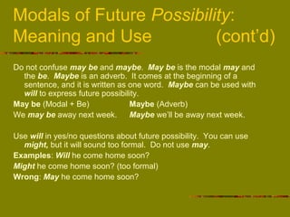 Modals of Future Possibility:
Meaning and Use (cont’d)
Do not confuse may be and maybe. May be is the modal may and
the be. Maybe is an adverb. It comes at the beginning of a
sentence, and it is written as one word. Maybe can be used with
will to express future possibility.
May be (Modal + Be) Maybe (Adverb)
We may be away next week. Maybe we’ll be away next week.
Use will in yes/no questions about future possibility. You can use
might, but it will sound too formal. Do not use may.
Examples: Will he come home soon?
Might he come home soon? (too formal)
Wrong: May he come home soon?
 