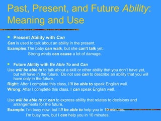Past, Present, and Future Ability:
Meaning and Use
 Present Ability with Can
Can is used to talk about an ability in the present.
Examples:The baby can walk, but she can’t talk yet.
Strong winds can cause a lot of damage.
 Future Ability with Be Able To and Can
Use will be able to to talk about a skill or other ability that you don’t have yet,
but will have in the future. Do not use can to describe an ability that you will
have only in the future.
Right: After I complete this class, I’ll be able to speak English well.
Wrong: After I complete this class, I can speak English well.
Use will be able to or can to express ability that relates to decisions and
arrangements for the future.
Example: I’m busy now, but I’ll be able to help you in 10 minutes.
I’m busy now, but I can help you in 10 minutes.
 