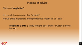 Modals of advice
Notes on “ought to:”
It is much less common that “should.”
Native English speakers often pronounce “ought to” as “otta.”
I ought to (“otta”) study tonight, but I think I’ll watch a movie
instead.
14
 
