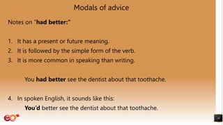 Modals of advice
Notes on “had better:”
1. It has a present or future meaning.
2. It is followed by the simple form of the verb.
3. It is more common in speaking than writing.
You had better see the dentist about that toothache.
4. In spoken English, it sounds like this:
You’d better see the dentist about that toothache.
16
 
