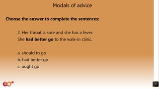 Modals of advice
Choose the answer to complete the sentences:
2. Her throat is sore and she has a fever.
She had better go to the walk-in clinic.
a. should to go
b. had better go
c. ought go
22
 