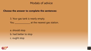 Modals of advice
Choose the answer to complete the sentences:
3. Your gas tank is nearly empty.
You _______________ at the nearest gas station.
a. should stop
b. had better to stop
c. ought stop
23
 