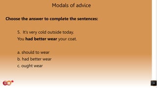 Modals of advice
Choose the answer to complete the sentences:
5. It’s very cold outside today.
You had better wear your coat.
a. should to wear
b. had better wear
c. ought wear
26
 