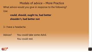 Modals of advice – More Practice
What advice would you give in response to the following?
Use:
could, should, ought to, had better
shouldn’t, had better not
3. I have a headache.
Advice? You could take some Advil.
You could rest.
36
 