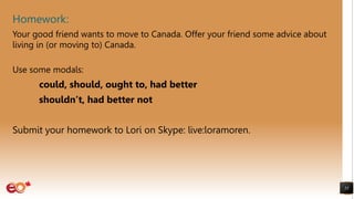 Homework:
55
Your good friend wants to move to Canada. Offer your friend some advice about
living in (or moving to) Canada.
Use some modals:
could, should, ought to, had better
shouldn’t, had better not
Submit your homework to Lori on Skype: live:loramoren.
 
