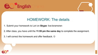 HOMEWORK: The details
1. Submit your homework to Lori on Skype: live:loramoren
2. After class, you have until the 11:59 pm the same day to complete the assignment.
3. I will correct the homework and offer feedback. 
 