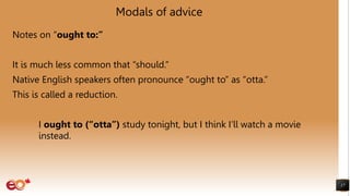 Modals of advice
Notes on “ought to:”
It is much less common that “should.”
Native English speakers often pronounce “ought to” as “otta.”
This is called a reduction.
I ought to (“otta”) study tonight, but I think I’ll watch a movie
instead.
17
 