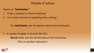 Modals of advice
Notes on “had better:”
1. It has a present or future meaning.
2. It is more common in speaking than writing.
You had better see the dentist about that toothache.
3. In spoken English, it sounds like this:
You’d better see the dentist about that toothache.
(This in another reduction).
19
 
