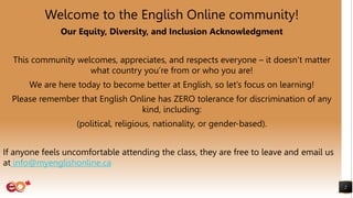 2
Welcome to the English Online community!
Our Equity, Diversity, and Inclusion Acknowledgment
This community welcomes, appreciates, and respects everyone – it doesn’t matter
what country you’re from or who you are!
We are here today to become better at English, so let’s focus on learning!
Please remember that English Online has ZERO tolerance for discrimination of any
kind, including:
(political, religious, nationality, or gender-based).
If anyone feels uncomfortable attending the class, they are free to leave and email us
at info@myenglishonline.ca
 