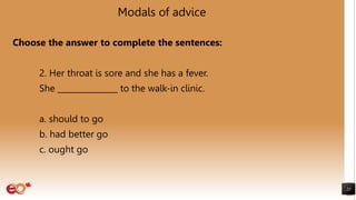 Modals of advice
Choose the answer to complete the sentences:
2. Her throat is sore and she has a fever.
She _______________ to the walk-in clinic.
a. should to go
b. had better go
c. ought go
23
 