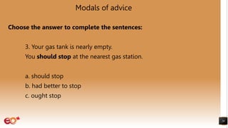 Modals of advice
Choose the answer to complete the sentences:
3. Your gas tank is nearly empty.
You should stop at the nearest gas station.
a. should stop
b. had better to stop
c. ought stop
26
 
