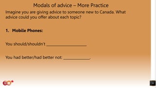 Modals of advice – More Practice
Imagine you are giving advice to someone new to Canada. What
advice could you offer about each topic?
1. Mobile Phones:
You should/shouldn’t _______________________
You had better/had better not: _______________.
54
 