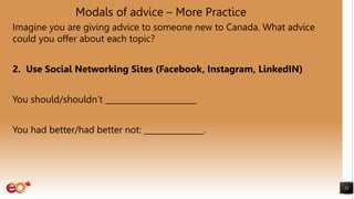 Modals of advice – More Practice
Imagine you are giving advice to someone new to Canada. What advice
could you offer about each topic?
2. Use Social Networking Sites (Facebook, Instagram, LinkedIN)
You should/shouldn’t _______________________
You had better/had better not: _______________.
55
 