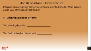 Modals of advice – More Practice
Imagine you are giving advice to someone new to Canada. What advice
could you offer about each topic?
4. Visiting Someone’s Home:
You should/shouldn’t _______________________
You had better/had better not: _______________.
57
 
