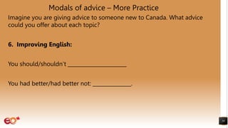 Modals of advice – More Practice
Imagine you are giving advice to someone new to Canada. What advice
could you offer about each topic?
6. Improving English:
You should/shouldn’t _______________________
You had better/had better not: _______________.
59
 