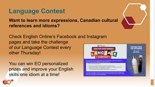 Language Contest
Want to learn more expressions, Canadian cultural
references and idioms?
Check English Online’s Facebook and Instagram
pages and take the challenge
of our Language Contest every
other Thursday!
You can win EO personalized
prizes and improve your English
skills one idiom at a time!
 