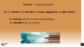 Modals – A quick review
“We use should, and shouldn’t to make suggestions and give advice:
You should send her an email and apologize.
You shouldn’t eat my cookies.”
8
 